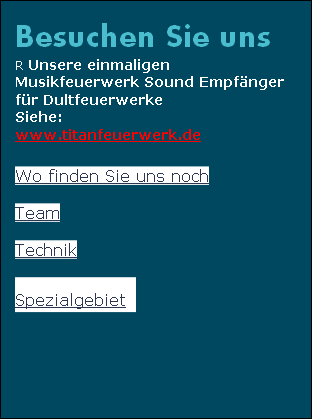 Besuchen Sie uns
R Unsere einmaligen
Musikfeuerwerk Sound Empfänger 
für Dultfeuerwerke
Siehe:
www.titanfeuerwerk.de

Wo finden Sie uns noch

Team

Technik

Spezialgebiet      
